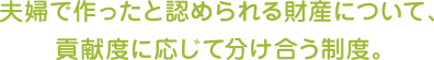 夫婦で作ったと認められる財産について、貢献度に応じて分け合う制度。