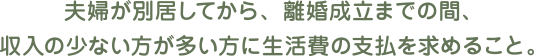 夫婦が別居してから、離婚成立までの間、収入の少ない方が多い方に生活費の支払を求めること。