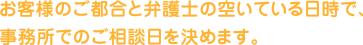 お客様のご都合と弁護士の空いている日時で、事務所でのご相談日を決めます。