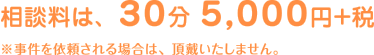 相談料は、30分 5,000円＋税　※事件を依頼される場合は、頂戴いたしません。