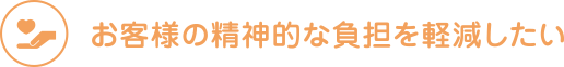 お客様の精神的な負担を軽減したい