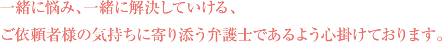 一緒に悩み、一緒に解決していける、ご依頼者様の気持ちに寄り添う弁護士であるよう心掛けております。