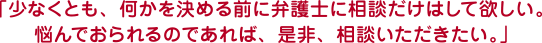 「少なくとも、何かを決める前に弁護士に相談だけはして欲しい。悩んでおられるのであれば、是非、相談いただきたい。」