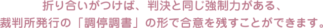 折り合いがつけば、判決と同じ強制力がある、裁判所発行の「調停調書」の形で合意を残すことができます。