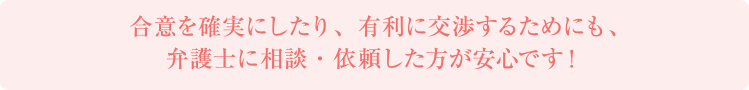 合意を確実にしたり、有利に交渉するためにも、弁護士に相談・依頼した方が安心です！