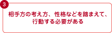 相手方の考え方、性格などを踏まえて、行動する必要がある