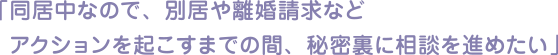 「同居中なので、別居や離婚請求など アクションを起こすまでの間、秘密裏に相談を進めたい」