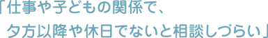 「仕事や子どもの関係で、夕方以降や休日でないと相談しづらい」