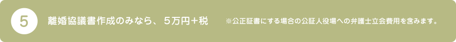 5.離婚協議書作成のみなら、５万円＋税　※公正証書にする場合の公証人役場への弁護士立会費用を含みます。