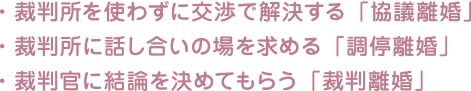 ・裁判所を使わずに交渉で解決する「協議離婚」・裁判所に話し合いの場を求める「調停離婚」・裁判官に結論を決めてもらう「裁判離婚」