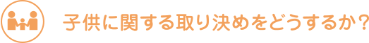 子供に関する取り決めをどうするか？